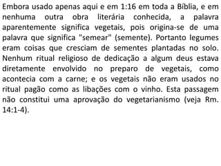 Embora usado apenas aqui e em 1:16 em toda a Bíblia, e em
nenhuma outra obra literária conhecida, a palavra
aparentemente significa vegetais, pois origina-se de uma
palavra que significa "semear" (semente). Portanto legumes
eram coisas que cresciam de sementes plantadas no solo.
Nenhum ritual religioso de dedicação a algum deus estava
diretamente envolvido no preparo de vegetais, como
acontecia com a carne; e os vegetais não eram usados no
ritual pagão como as libações com o vinho. Esta passagem
não constitui uma aprovação do vegetarianismo (veja Rm.
14:1-4).
 