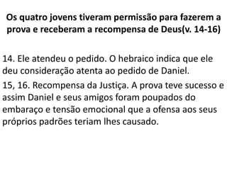 Os quatro jovens tiveram permissão para fazerem a
prova e receberam a recompensa de Deus(v. 14-16)
14. Ele atendeu o pedido. O hebraico indica que ele
deu consideração atenta ao pedido de Daniel.
15, 16. Recompensa da Justiça. A prova teve sucesso e
assim Daniel e seus amigos foram poupados do
embaraço e tensão emocional que a ofensa aos seus
próprios padrões teriam lhes causado.
 