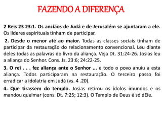 FAZENDO A DIFERENÇA
2 Reis 23 23:1. Os anciãos de Judá e de Jerusalém se ajuntaram a ele.
Os líderes espirituais tinham de participar.
2. Desde o menor até ao maior. Todas as classes sociais tinham de
participar da restauração do relacionamento convencional. Leu diante
deles todas as palavras do livro da aliança. Veja Dt. 31:24-26. Josias leu
a aliança do Senhor. Cons. Js. 23:6; 24:22-25.
3. O rei . . . fez aliança ante o Senhor ... e todo o povo anuiu a esta
aliança. Todos participaram na restauração. O terceiro passo foi
erradicar a idolatria em Judá (vs. 4 .20).
4. Que tirassem do templo. Josias retirou os ídolos imundos e os
mandou queimar (cons. Dt. 7:25; 12:3). O Templo de Deus é só dEle.
 