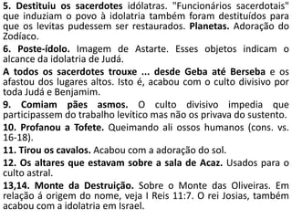 5. Destituiu os sacerdotes idólatras. "Funcionários sacerdotais"
que induziam o povo à idolatria também foram destituídos para
que os levitas pudessem ser restaurados. Planetas. Adoração do
Zodíaco.
6. Poste-ídolo. Imagem de Astarte. Esses objetos indicam o
alcance da idolatria de Judá.
A todos os sacerdotes trouxe ... desde Geba até Berseba e os
afastou dos lugares altos. Isto é, acabou com o culto divisivo por
toda Judá e Benjamim.
9. Comiam pães asmos. O culto divisivo impedia que
participassem do trabalho levítico mas não os privava do sustento.
10. Profanou a Tofete. Queimando ali ossos humanos (cons. vs.
16-18).
11. Tirou os cavalos. Acabou com a adoração do sol.
12. Os altares que estavam sobre a sala de Acaz. Usados para o
culto astral.
13,14. Monte da Destruição. Sobre o Monte das Oliveiras. Em
relação á origem do nome, veja I Reis 11:7. O rei Josias, também
acabou com a idolatria em Israel.
 