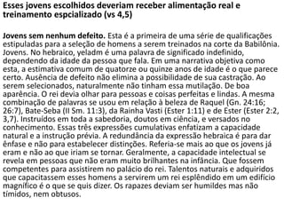 Esses jovens escolhidos deveriam receber alimentação real e
treinamento espcializado (vs 4,5)
Jovens sem nenhum defeito. Esta é a primeira de uma série de qualificações
estipuladas para a seleção de homens a serem treinados na corte da Babilônia.
Jovens. No hebraico, yeladm é uma palavra de significado indefinido,
dependendo da idade da pessoa que fala. Em uma narrativa objetiva como
esta, a estimativa comum de quatorze ou quinze anos de idade é o que parece
certo. Ausência de defeito não elimina a possibilidade de sua castração. Ao
serem selecionados, naturalmente não tinham essa mutilação. De boa
aparência. O rei devia olhar para pessoas e coisas perfeitas e lindas. A mesma
combinação de palavras se usou em relação à beleza de Raquel (Gn. 24:16;
26:7), Bate-Seba (II Sm. 11:3), da Rainha Vasti (Ester 1:11) e de Ester (Ester 2:2,
3,7). Instruídos em toda a sabedoria, doutos em ciência, e versados no
conhecimento. Essas três expressões cumulativas enfatizam a capacidade
natural e a instrução prévia. A redundância da expressão hebraica é para dar
ênfase e não para estabelecer distinções. Referia-se mais ao que os jovens já
eram e não ao que iriam se tornar. Geralmente, a capacidade intelectual se
revela em pessoas que não eram muito brilhantes na infância. Que fossem
competentes para assistirem no palácio do rei. Talentos naturais e adquiridos
que capacitassem esses homens a servirem um rei esplêndido em um edifício
magnífico é o que se quis dizer. Os rapazes deviam ser humildes mas não
tímidos, nem obtusos.
 