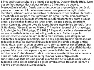 E lhes ensinasse a cultura e a língua dos caldeus. O aprendizado (Heb. livro)
dos conhecimentos dos caldeus refere-se à literatura do povo da
Mesopotâmia inferior. Desde que as descobertas arqueológicas do século
passado trouxeram à luz e forneceram a chave para a tradução desta
literatura, sabemos como era vasto o conhecimento dos caldeus. Recentes
descobertas nas regiões mais próximas do Egeu Oriental demonstraram
que um grande acúmulo de intercâmbio cultural aconteceu entre as duas
áreas. E os vizinhos filisteus de Israel eram, ao que parece, de origem
grega. Com eles, prova o Livro de Juízes, houve intercâmbio cultural. (Veja
G. Bonfante, "Quem Eram os Filisteus?" American Journal of Archaeology,
1, 2, abril/junho, 1946, págs, 251.262.) A língua dos caldeus deve-se referir
ao acadiano (babilônio, assírio), a língua da época. Caldeus aqui foi
aparentemente usado em um sentido mais extenso, para designar os
habitantes da região da Caldéia, que no seu significado mais amplo incluía
toda a Babilônia. As diversas línguas da região, incluindo a muito antiga
língua ritual, eram escritas sobre o barro com caracteres cuneiformes. Era
um sistema ideográfico e silábico, muito diferente da escrita alfabética dos
papiros feita com tinta e pena a que o povo da Palestina e Síria estava
acostumado. Os fundamentos da astronomia, a matemática, as leis e uma
dúzia de outras disciplinas eram registradas nessa antiga escrita
cuneiforme, ao lado de uma grande quantidade de falsidades mágicas. Se
tudo isso tinha de ser ensinado a esses jovens, então três anos (com. v. 5)
não era demais para a sua educação.
 