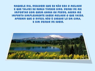 Naquele dia, descobri que eu não era o melhor e que talvez eu nunca tivesse sido. Deixei de me importar com quem ganha ou perde. Agora me importa simplesmente saber melhor o que fazer. Aprendi que o difícil não é chegar lá em cima,e sim deixar de subir.