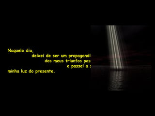 Naquele dia,
           deixei de ser um propagandista
                 dos meus triunfos passados
                           e passei a ser a
minha luz do presente.
 