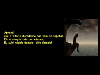 Aprendi
que a vitória duradoura não vem de sopetão.
Ela é conquistada por etapas.
Eu subi rápido demais, alto demais!
 