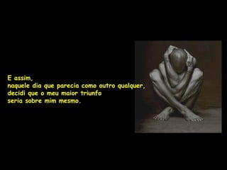 E assim,
naquele dia que parecia como outro qualquer,
decidi que o meu maior triunfo
seria sobre mim mesmo.
 