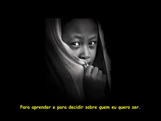 Para aprender e para decidir sobre quem eu quero ser.
 