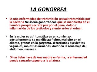 LA GONORREA Es una enfermedad de transmisión sexual transmitida por la bacteria  Neisseria gonorrhoeae  que se manifiesta en el hombre porque secreta pus por el pene, dolor e inflamación de los testículos y siente ardor al orinar.  En la mujer es asintomática en un comienzo, posteriormente se manifiesta fiebre, mal olor en el aliento, granos en la garganta, secreciones purulentas vaginales, molestias urinarias, dolor en la zona baja del abdomen, náuseas. Si un bebé nace de una madre enferma, la enfermedad puede causarle ceguera a la criatura 