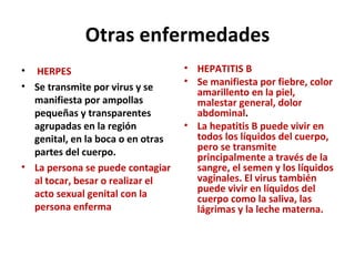 Otras enfermedades HERPES Se transmite por virus y se manifiesta por ampollas pequeñas y transparentes agrupadas en la región genital, en la boca o en otras partes del cuerpo. La persona se puede contagiar al tocar, besar o realizar el acto sexual genital con la persona enferma HEPATITIS B Se manifiesta por fiebre, color amarillento en la piel, malestar general, dolor abdominal . La hepatitis B puede vivir en todos los líquidos del cuerpo, pero se transmite principalmente a través de la sangre, el semen y los líquidos vaginales. El virus también puede vivir en líquidos del cuerpo como la saliva, las lágrimas y la leche materna.  