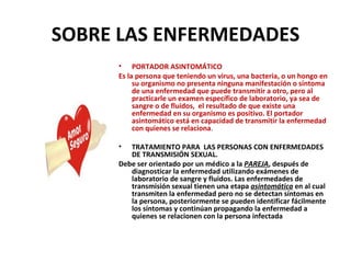 SOBRE LAS ENFERMEDADES PORTADOR ASINTOMÁTICO Es la persona que teniendo un virus, una bacteria, o un hongo en su organismo no presenta ninguna manifestación o síntoma de una enfermedad que puede transmitir a otro, pero al practicarle un examen específico de laboratorio, ya sea de sangre o de fluidos,  el resultado de que existe una enfermedad en su organismo es positivo. El portador asintomático está en capacidad de transmitir la enfermedad con quienes se relaciona . TRATAMIENTO PARA  LAS PERSONAS CON ENFERMEDADES DE TRANSMISIÓN SEXUAL. Debe ser orientado por un médico a la  PAREJA , después de diagnosticar la enfermedad utilizando exámenes de laboratorio de sangre y fluidos. Las enfermedades de transmisión sexual tienen una etapa  asintomática  en al cual transmiten la enfermedad pero no se detectan síntomas en la persona, posteriormente se pueden identificar fácilmente los síntomas y continúan propagando la enfermedad a quienes se relacionen con la persona infectada 
