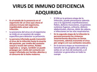 VIRUS DE INMUNO DEFICIENCIA ADQUIRIDA Es el estado de la presencia en el organismo de un virus que ataca el sistema inmune del organismo, impidiéndole actuar ante una infección. La presencia del virus en el organismo se mide en un examen de sangre específico para detectar su presencia.  La persona infectada puede transmitir el virus de la infección hasta la muerte del paciente, por medio del contacto sexual a través del semen, fluidos vaginales y  sangre, también se puede propagar por medio del contacto con sangre infectada con heridas abiertas y el consumo de la leche materna. El VIH es la primera etapa de la infección, puede presentarse además una o la siguientes manifestaciones: fiebre, dolores musculares, erupciones cutáneas fugaces, urticaria, dolores abdominales, diarrea, dolor de cabeza, e infecciones en las vías respiratorias.  En la segunda etapa de la infección la persona presenta los síntomas anteriormente descritos en forma recurrente, además transmite el virus por sangre y en sus contactos sexuales . En la tercera etapa se incrementa el tamaño de los ganglios del cuello y axilas en un mes de evolución, y el malestar se generaliza en todo su cuerpo 