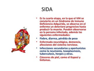 SIDA Es la cuarta etapa, en la que el VIH se convierte en un Síndrome de Inmuno Deficiencia Adquirida, se observa en el enfermo un deterioro progresivo hasta producir la muerte. Pueden observarse en la persona infectada, además las siguientes enfermedades: Fiebre, diarrea, pérdida de peso Enfermada neurológica, demencia, afecciones del sistema nervioso. Infecciones secundarias y oportunistas como la neumonía, toxoplasmosis, tuberculosis, herpes y otras. Cánceres de piel, como el Kaposi y linfomas. 