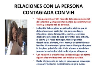 RELACIONES CON LA PERSONA CONTAGIADA CON VIH Todo paciente con VIH necesita del apoyo emocional de su familia y amigos de tal manera que disminuya el estrés y la capacidad de defensa.  La familia debe aplicar los cuidados básicos que se deben tener con pacientes con enfermedades infecciosas como la hepatitis, es decir, se deben destinar elementos de aseo diferentes para el baño, la cocina y el resto del hogar. Utilizar guantes desechables, siempre, en el manejo de secreciones y heridas. Usar en forma permanente blanqueador para la limpieza y desinfección. En la alimentación deben tenerse los cuidados básicos de higiene y limpieza . Con relación al tratamiento se deben seguir en forma rigurosa las orientaciones del médico tratante. Hasta el momento no existen vacunas que prevengan esta enfermedad ni medicamentos que la curen. 
