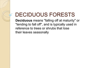 DECIDUOUS FORESTS
Deciduous means "falling off at maturity" or
"tending to fall off", and is typically used in
reference to trees or shrubs that lose
their leaves seasonally
 