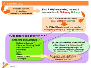 Un caso práctico Si quiero estudiar un grado en medicina o enfermería En la  PAU (Selectividad)  me tendré que examinar de  Biología  y  Química En  2º Bachillerato  tendré que coger  Biología   y  Química En  1º Bachillerato  tendré que estudiar Biología y Geología   y  Física y Química ¿Qué tendré que coger en 4º? ¿Y qué pasa con las matemáticas? ¿ Matemáticas A   o  Matemáticas B ? ¿Que elegirías teniendo en cuenta que en el bachillerato  de Ciencias y Tecnología  las matemáticas en 1º son obligatorias? Para cursar la optativa de 2º idioma en Bachillerato se debe cursar tambíén en 4º de ESO MATERIAS DE ELECCIÓN Biología y Geología  Educación Plástica y Visual Física y Química Informática Latín Música Segundo idioma Tecnología 