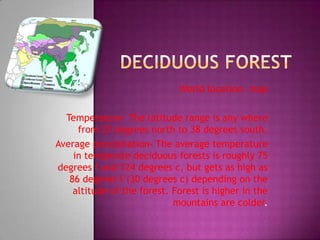 Deciduous Forest World location –map Temperature- The latitude range is any where from 23 degrees north to 38 degrees south. Average precipitation- The average temperature in temperate deciduous forests is roughly 75 degrees f and 124 degrees c, but gets as high as 86 degrees f (30 degrees c) depending on the altitude of the forest. Forest is higher in the mountains are colder. 