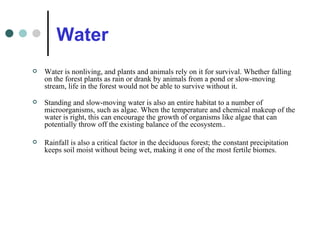 Water Water is nonliving, and plants and animals rely on it for survival. Whether falling on the forest plants as rain or drank by animals from a pond or slow-moving stream, life in the forest would not be able to survive without it. Standing and slow-moving water is also an entire habitat to a number of microorganisms, such as algae. When the temperature and chemical makeup of the water is right, this can encourage the growth of organisms like algae that can potentially throw off the existing balance of the ecosystem.. Rainfall is also a critical factor in the deciduous forest; the constant precipitation keeps soil moist without being wet, making it one of the most fertile biomes. 