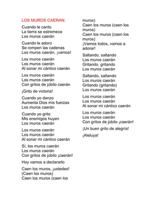LOS MUROS CAERAN:
Cuando le canto
La tierra se estremece
Los muros caerán
Cuando le adoro
Se rompen las cadenas
Los muros caerán, ¡vamos!
Los muros caerán
Los muros caerán
Al sonar mi cántico caerán
Los muros caerán
Los muros caerán
Con gritos de júbilo caerán
¡Grito de victoria!
Cuando yo danzo
Aumenta Dios mis fuerzas
Los muros caerán
Cuando yo grito
Mis enemigos huyen
Los muros caerán
Los muros caerán
Los muros caerán
Al sonar mi cántico caerán
Sí, los muros caerán
Los muros caerán
Con gritos de júbilo ¡caerán!
Hoy vamos a declararlo
Caen los muros, ¡ustedes!
(Caen los muros)
Caen los muros (caen los
muros)
Caen los muros (caen los
muros)
Caen los muros (caen los
muros)
¡Vamos todos, vamos a
adorar!
Saltando, saltando
Los muros caerán
Gritando, gritando
Los muros caerán
Saltando, saltando
Los muros caerán
Gritando (gritando)
Los muros caerán
Los muros caerán
Los muros caerán
Al sonar mi cántico caerán
Los muros caerán
Los muros caerán
Con gritos de júbilo ¡caerán!
¡Un buen grito de alegría!
¡Aleluya!
 