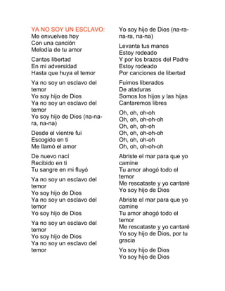 YA NO SOY UN ESCLAVO:
Me envuelves hoy
Con una canción
Melodía de tu amor
Cantas libertad
En mi adversidad
Hasta que huya el temor
Ya no soy un esclavo del
temor
Yo soy hijo de Dios
Ya no soy un esclavo del
temor
Yo soy hijo de Dios (na-na-
ra, na-na)
Desde el vientre fui
Escogido en ti
Me llamó el amor
De nuevo nací
Recibido en ti
Tu sangre en mi fluyó
Ya no soy un esclavo del
temor
Yo soy hijo de Dios
Ya no soy un esclavo del
temor
Yo soy hijo de Dios
Ya no soy un esclavo del
temor
Yo soy hijo de Dios
Ya no soy un esclavo del
temor
Yo soy hijo de Dios (na-ra-
na-ra, na-na)
Levanta tus manos
Estoy rodeado
Y por los brazos del Padre
Estoy rodeado
Por canciones de libertad
Fuimos liberados
De ataduras
Somos los hijos y las hijas
Cantaremos libres
Oh, oh, oh-oh
Oh, oh, oh-oh-oh
Oh, oh, oh-oh
Oh, oh, oh-oh-oh
Oh, oh, oh-oh
Oh, oh, oh-oh-oh
Abriste el mar para que yo
camine
Tu amor ahogó todo el
temor
Me rescataste y yo cantaré
Yo soy hijo de Dios
Abriste el mar para que yo
camine
Tu amor ahogó todo el
temor
Me rescataste y yo cantaré
Yo soy hijo de Dios, por tu
gracia
Yo soy hijo de Dios
Yo soy hijo de Dios
 