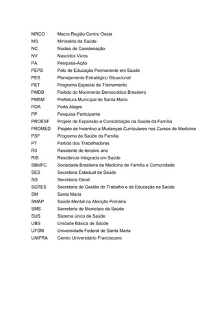 MRCO     Macro Região Centro Oeste
MS       Ministério da Saúde
NC       Núcleo de Coordenação
NV       Nascidos Vivos
PA       Pesquisa-Ação
PEPS     Pólo de Educação Permanente em Saúde
PES      Planejamento Estratégico Situacional
PET      Programa Especial de Treinamento
PMDB     Partido do Movimento Democrático Brasileiro
PMSM     Prefeitura Municipal de Santa Maria
POA      Porto Alegre
PP       Pesquisa Participante
PROESF   Projeto de Expansão e Consolidação da Saúde da Família
PROMED   Projeto de Incentivo a Mudanças Curriculares nos Cursos de Medicina
PSF      Programa de Saúde da Família
PT       Partido dos Trabalhadores
R3       Residente de terceiro ano
RIS      Residência Integrada em Saúde
SBMFC    Sociedade Brasileira de Medicina de Família e Comunidade
SES      Secretaria Estadual de Saúde
SG       Secretaria Geral
SGTES    Secretaria de Gestão do Trabalho e da Educação na Saúde
SM       Santa Maria
SMAP     Saúde Mental na Atenção Primária
SMS      Secretaria de Município da Saúde
SUS      Sistema único de Saúde
UBS      Unidade Básica de Saúde
UFSM     Universidade Federal de Santa Maria
UNIFRA   Centro Universitário Franciscano
 