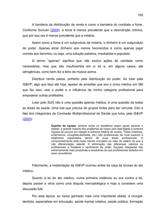 100

       A bandeira da distribuição da renda é como a bandeira do combate a fome.
Conforme Duncan (2004), a fome é menos prevalente que a desnutrição crônica,
que por sua vez é menos prevalente que a miséria.

       Assim como a fome é um subproduto da miséria, o dinheiro é um subproduto
do poder. Apenas atirar dinheiro aos menos favorecidos é como apenas jogar
comida aos famintos, ou seja, uma solução paliativa, imediatista e populista.

       O termo “apenas” significa que não excluo ações de caridade como
necessárias, mas que são insuficientes em si só e, em alguns casos, até
iatrogênicas, como bem diz a letra da música acima.

       Distribuir renda passa, portanto pela distribuição do poder. Ao lutar pela
IS&VP, algo que faço até hoje, apesar de acreditar que sou o único médico em SM
que faz isso, usei o poder e a influência da minha categoria profissional para
empoderar outras profissões.

       Lutar pelo SUS não é uma questão apenas médica, é uma questão de todas
as áreas de saúde. Uma luta que precisa de grupos fortes para ser vencida. Cito a
fala dos integrantes da Comissão Multiprofissional de Saúde que lutou pela IS&VP
(2003):

                    Espírito de equipe: embora todos os brasileiros sejam iguais perante o
                    estado, a grande maioria dos problemas de nosso país está ligada à extrema
                    riqueza de poucos em relação à extrema miséria de muitos. Todos (médicos,
                    enfermeiros, cirurgiões-dentistas, etc.) são profissionais de nível superior e
                    totalmente capacitados dentro de suas áreas profissionais. O
                    comprometimento está muito menos vinculado ao valor do salário do que a
                    não diferenciação salarial. A eliminação das diferenças valoriza os
                    profissionais e fortalece o sentimento de união. Equipes integradas são
                    extremamente mais produtivas e resolutivas do que profissionais isolados em
                    seus consultórios



       Felizmente, a implantação da IS&VP ocorreu antes da caça às bruxas do ato
médico.

       Quanto à lei do ato médico, numa primeira instância eu era contra a lei,
depois passei a vê-la como uma disputa mercadológica e hoje a considero uma
discussão fútil.

       Por esta época, eu havia ganhado mais uma importante aliada, a cirurgiã-
dentista, especialista em educação, saúde mental coletiva, saúde pública, formação
 