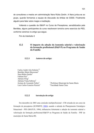101

de consultores e mestra em administração Nara Rúbia Zardin. A Nara juntou-se ao
grupo, quando formamos a equipe de discussão da ênfase de GSSS. Finalmente
alguém para falar sobre magia e meditação.

      Voltando a questão da IS&VP no Curso de Preceptores, sensibilizados pela
Benildes, alguns participantes do curso resolveram tomá-la como exercício do PES,
conforme veremos no artigo que segue.

      Fim do Interlúdio II



      12.2            O impacto da adoção da isonomia salarial e valorização
                      da formação profissional (IS&VP) no Programa de Saúde
                      da Família


             12.2.1          Autores do artigo:




     Carlos André Aita Schmitz1,2
     Benildes Maria Mazzorani2
     Nara Rúbia Zardin2
     Fabiane Paz1
     Adriane Fleig1
     Adriana Viana Sobrosa2
                                            1
     Joziane de Assunção Nobre2                 Prefeitura Municipal de Santa Maria
     Luiz Carlos Carneiro Pereira2          2
                                                Faculdade Santa Clara




             12.2.2          Introdução do artigo


      Em dezembro de 2003 uma comissão multiprofissional - CM oriunda de um curso de
formação de preceptores (SCHMITZ, 2004), usando o método do Planejamento Estratégico
Situacional - PES (MATUS, 1994), influenciou fortemente a adoção da isonomia salarial e
valorização da formação profissional-IS&VP no Programa de Saúde da Família - PSF do
município de Santa Maria-RS.
 