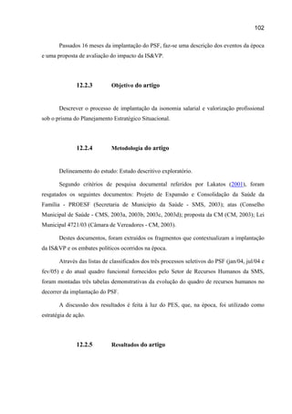 102

       Passados 16 meses da implantação do PSF, faz-se uma descrição dos eventos da época
e uma proposta de avaliação do impacto da IS&VP.




               12.2.3        Objetivo do artigo


       Descrever o processo de implantação da isonomia salarial e valorização profissional
sob o prisma do Planejamento Estratégico Situacional.




               12.2.4        Metodologia do artigo


       Delineamento do estudo: Estudo descritivo exploratório.

       Segundo critérios de pesquisa documental referidos por Lakatos (2001), foram
resgatados os seguintes documentos: Projeto de Expansão e Consolidação da Saúde da
Família - PROESF (Secretaria de Município da Saúde - SMS, 2003); atas (Conselho
Municipal de Saúde - CMS, 2003a, 2003b, 2003c, 2003d); proposta da CM (CM, 2003); Lei
Municipal 4721/03 (Câmara de Vereadores - CM, 2003).

       Destes documentos, foram extraídos os fragmentos que contextualizam a implantação
da IS&VP e os embates políticos ocorridos na época.

       Através das listas de classificados dos três processos seletivos do PSF (jan/04, jul/04 e
fev/05) e do atual quadro funcional fornecidos pelo Setor de Recursos Humanos da SMS,
foram montadas três tabelas demonstrativas da evolução do quadro de recursos humanos no
decorrer da implantação do PSF.

       A discussão dos resultados é feita à luz do PES, que, na época, foi utilizado como
estratégia de ação.




               12.2.5        Resultados do artigo
 