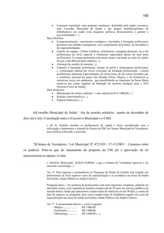 105

                     •    Consenso municipal: uma proposta isonômica, defendida pelo poder executivo,
                          pelo Conselho Municipal de Saúde e por grupos multidisciplinares de
                          trabalhadores em saúde evita desgastes políticos desnecessários e garante a
                          governabilidade (...)
                 Base filosófica:
                     • Comprometimento: vencimentos condignos, vinculados à formação profissional,
                          permitem um trabalho transparente, com cumprimento de horário, de atividades e
                          de responsabilidades;
                     • Espírito de equipe(...)Todos (médicos, enfermeiros, cirurgiões-dentistas, etc.) são
                          profissionais de nível superior e totalmente capacitados dentro de suas áreas
                          profissionais. O comprometimento está muito menos vinculado ao valor do salário
                          do que a não diferenciação salarial.(...);
                     • Alteração de modelo de atenção(...);
                     • Estímulo à formação profissional, seleção de perfil e chamamento profissional:
                          (...)valorização salarial por níveis crescentes de formação profissional(...) atrairá
                          profissionais altamente especializados, de várias áreas, de um centro formador que
                          é referência nacional há quase três décadas (Porto Alegre), e d) fortalecerá as
                          iniciativas locais em andamento que possibilitarão ao município de Santa Maria
                          tornar-se um centro regional de formação de recursos humanos para o SUS
                          [Sistema Único de Saúde];
                 Base financeira:
                     • Manutenção do atrativo salarial:(...) teto salarial de R $ 5.000,00 (...)
                     • Relação custo/benefício:(...)
                     • Impacto financeiro:(...)



       6)Conselho Municipal de Saúde / Ata da reunião ordinária / quatro de dezembro de
dois mil e três: Conciliação entre o Executivo Municipal e o CMS.

                 (...)O Sr. Prefeito recebeu os profissionais de saúde(...) ficou sensibilizado com a
                 solicitação e determinou a retirada do Projeto do PSF da Câmara Municipal de Vereadores,
                 para retificar colocando a isonomia.



       7)Câmara de Vereadores / Lei Municipal Nº 4721/03 / 17-12-2003 / Consenso entre
os poderes. Note-se que do lançamento da proposta da CM até a aprovação da lei
transcorreram-se apenas 14 dias.

                 (...)Prefeito Municipal(...)FAÇO SABER(...) que a Câmara de Vereadores aprovou e Eu
                 sanciono e promulgo(...)

                 Art. 4º. Para ingresso e permanência no Programa de Saúde da Família será exigido aos
                 profissionais de nível superior curso de especialização e ou residência nas áreas de Saúde
                 da Família, Saúde Pública ou Saúde Coletiva.

                 Parágrafo único – Na ausência de profissionais com estes requisitos completos, poderão ser
                 admitidos outros, com experiência mínima comprovada de 02 anos em serviços públicos de
                 atenção básica, desde que apresentem comprovação de matrícula em até 90 dias, a contar da
                 data do ingresso no programa, bem como comprovação de freqüência regular em curso de
                 especialização nas áreas de Saúde da Família, Saúde Pública e/ou Saúde Coletiva.

                 Art. 7º. A remuneração básica (...) será a seguinte:
                       - Médico..................... R$ 3.000,00
                       - Enfermeiro...............   R$ 3.000,00
                       - Odontólogo..............    R$ 3.000,00 (...)
 