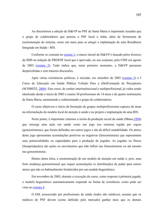 107




       Ao discutirmos a adoção da IS&VP no PSF de Santa Maria é importante ressaltar que
o grupo de colaboradores que pensou o PSF local o tinha, além de ferramenta de
reestruturação do sistema, como um meio para se atingir a implantação de uma Residência
Integrada em Saúde - RIS.

       Conforme se constata no extrato 1, o marco inicial da IS&VP é lançado pelos técnicos
da SMS na redação do PROESF local que é aprovado, no seu conjunto, pelo CMS em agosto
de 2003 (extrato 2). Tudo indica que, neste primeiro momento, a IS&VP passaram
despercebidas e sem maiores discussões.

       Após várias resistências políticas, é iniciado, em setembro de 2003 (extrato 3) o I
Curso de Educação em Saúde Pública Voltado Para a (De)Formação de Preceptores
(SCHMITZ, 2004). Este curso, de caráter interinstitucional e multiprofissional, já vinha sendo
idealizado desde o início de 2003 e reuniu 30 profissionais de 14 áreas e de quatro instituições
de Santa Maria, aumentando e sedimentando o grupo de colaboradores.

       O curso objetivou o início da formação de grupos multiprofissionais capazes de atuar
na reformulação do modelo local de atenção à saúde e no projeto e implantação de uma RIS.

       Neste ponto, é importante citarmos a teoria da produção social da saúde (Matus,1994)
que enxerga uma ação em saúde como um jogo (ou sistema) regido por regras
(genoestruturas), que foram definidas em outros jogos e são de difícil mutabilidade. Os atores
deste jogo apresentam acumulações positivas ou negativas (fenoestruturas) que representam
suas potencialidades ou capacidades para a produção de jogadas. As jogadas ou fluxos
(fenoproduções) são ações ou movimentos que irão influir nas fenoestruturas ou até mesmo
nas genoestruturas.

       Dentro desta ótica, a reestruturação de um modelo de atenção em saúde é, pois, uma
forte mudança genoestrutural que requer acumulações (e distribuição) de poder para outros
atores que não os habitualmente fortalecidos por um modelo hegemônico.

       Em novembro de 2003, durante a execução do curso, como resposta à primeira jogada,
o modelo hegemônico automaticamente responde na forma de resistência, como pode ser
visto no extrato 4.

       O EM, assessorado por profissionais de saúde (todos não médicos), assume que os
médicos do PSF devem (como definido pelo mercado) ganhar mais que os demais
 