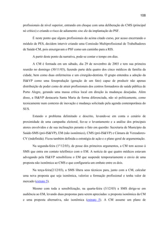 108

profissionais de nível superior, entrando em choque com uma deliberação do CMS (principal
nó crítico) e criando o risco de adiamento sine die da implantação do PSF.

       É neste ponto que alguns profissionais do acima citado curso, por acaso encerrando o
módulo de PES, decidem intervir criando uma Comissão Multiprofissional de Trabalhadores
de Saúde-CM, pois enxergavam o PSF como um caminho para a RIS.

       A partir deste ponto da narrativa, pode-se contar o tempo em dias.

       A CM é formada em um sábado, dia 29 de novembro de 2003 e tem sua primeira
reunião no domingo (30/11/03), fazendo parte dela quatro dos cinco médicos de família da
cidade, bem como duas enfermeiras e um cirurgião-dentista. O grupo entendeu a adoção da
IS&VP como uma fenoprodução (geração de um fato) capaz de produzir não apenas
distribuição de poder como de atrair profissionais dos centros formadores de saúde pública de
Porto Alegre, gerando uma massa crítica local em direção às mudanças desejadas. Além
disso, a IS&VP destacaria Santa Maria de forma diferenciada, não só politicamente, como
tecnicamente num contexto de inovação e mudança solicitado pela agenda contemporânea do
SUS.

       Estando o problema delimitado e descrito, levando-se em conta o cenário de
proximidade de uma campanha eleitoral, fez-se o levantamento e a análise dos principais
atores envolvidos e de sua inclinações perante o fato em questão: Secretaria de Município da
Saúde-SMS (pró-IS&VP), EM (não isonômico), CMS (pró-IS&VP) e Câmara de Vereadores-
CV (indefinida). Ficou também definida a estratégia de ação e o plano geral de argumentação.

       Na segunda-feira (1º/12/03), de posse dos primeiros argumentos, a CM tem acesso à
SMS que entra em contato telefônico com o EM. A notícia de que quatro médicos estavam
advogando pela IS&VP sensibilizou o EM que suspende temporariamente o envio de uma
proposta não isonômica ao CMS e que configuraria um embate entre os dois.

       Na terça-feira(2/12/03), a SMS libera seus técnicos para, junto com a CM, calcular
uma nova proposta que seja isonômica, valorize a formação profissional e tenha valor de
mercado (extrato 5).

       Mesmo com toda a sensibilização, na quarta-feira (3/12/03) a SMS dirige-se em
audiência ao EM, levando duas propostas para serem apreciadas: a proposta isonômica da CM
e uma proposta alternativa, não isonômica (extrato 5). A CM assume um plano de
 