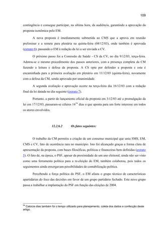 109

contingência e consegue participar, na ultima hora, da audiência, garantindo a aprovação da
proposta isonômica pelo EM.

       A nova proposta é imediatamente submetida ao CMS que a aprova em reunião
preliminar e a remete para plenária na quinta-feira (04/12/03), onde também é aprovada
(extrato 6), passando o EM à redação da lei a ser enviada a CV.

       O próximo passo foi a Comissão de Saúde - CS da CV, no dia 9/12/03, terça-feira.
Adotou-se o mesmo procedimento dos passos anteriores, com a presença completa da CM
fazendo a leitura e defesa da proposta. A CS opta por defender a proposta e esta é
encaminhada para a primeira avaliação em plenário em 11/12/03 (quinta-feira), novamente
com a defesa da CM, sendo aprovada por unanimidade.

       A segunda avaliação e aprovação ocorre na terça-feira dia 16/12/03 com a redação
final da lei datada no dia seguinte (extrato 7).

       Portanto, a partir do lançamento oficial da proposta em 3/12/03 até a promulgação da
lei em 17/12/03, passaram-se céleres 14 54 dias o que aponta para um forte interesse em todos
os atores envolvidos.



                        12.2.6.2       Os fatos seguintes:


       O trabalho da CM permitiu a criação de um consenso municipal que uniu SMS, EM,
CMS e CV, fato de ocorrência rara no município. Isto foi alcançado graças a forma clara de
apresentação da proposta, com bases filosóficas, políticas e financeiras bem definidas (extrato
5). O fato de, na época, o PSF, apesar da proximidade de um ano eleitoral, ainda não ser visto
como uma ferramenta política para a re-eleição do EM, também colaborou, pois todos os
seguimentos ainda enxergavam possibilidades de contabilização política.

       Percebendo a força política do PSF, o EM afasta o grupo técnico de características
apartidárias do foco das decisões em favor de um grupo partidário fechado. Este novo grupo
passa a trabalhar a implantação do PSF em função das eleições de 2004.




54
  Catorze dias também foi o tempo utilizado para planejamento, coleta dos dados e confecção deste
artigo.
 