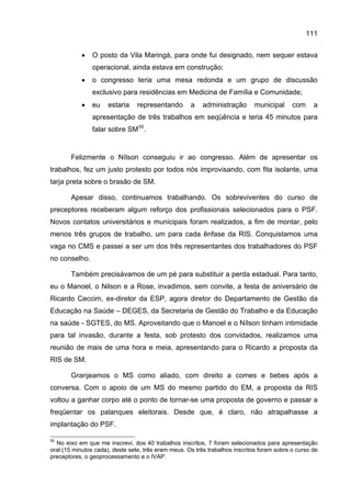 111


            •   O posto da Vila Maringá, para onde fui designado, nem sequer estava
                operacional, ainda estava em construção;
            •   o congresso teria uma mesa redonda e um grupo de discussão
                exclusivo para residências em Medicina de Família e Comunidade;
            •   eu    estaria    representando       a    administração      municipal      com     a
                apresentação de três trabalhos em seqüência e teria 45 minutos para
                falar sobre SM 55 .


       Felizmente o Nílson conseguiu ir ao congresso. Além de apresentar os
trabalhos, fez um justo protesto por todos nós improvisando, com fita isolante, uma
tarja preta sobre o brasão de SM.

       Apesar disso, continuamos trabalhando. Os sobreviventes do curso de
preceptores receberam algum reforço dos profissionais selecionados para o PSF.
Novos contatos universitários e municipais foram realizados, a fim de montar, pelo
menos três grupos de trabalho, um para cada ênfase da RIS. Conquistamos uma
vaga no CMS e passei a ser um dos três representantes dos trabalhadores do PSF
no conselho.

       Também precisávamos de um pé para substituir a perda estadual. Para tanto,
eu o Manoel, o Nilson e a Rose, invadimos, sem convite, a festa de aniversário de
Ricardo Ceccim, ex-diretor da ESP, agora diretor do Departamento de Gestão da
Educação na Saúde – DEGES, da Secretaria de Gestão do Trabalho e da Educação
na saúde - SGTES, do MS. Aproveitando que o Manoel e o Nílson tinham intimidade
para tal invasão, durante a festa, sob protesto dos convidados, realizamos uma
reunião de mais de uma hora e meia, apresentando para o Ricardo a proposta da
RIS de SM.

       Granjeamos o MS como aliado, com direito a comes e bebes após a
conversa. Com o apoio de um MS do mesmo partido do EM, a proposta da RIS
voltou a ganhar corpo até o ponto de tornar-se uma proposta de governo e passar a
freqüentar os palanques eleitorais. Desde que, é claro, não atrapalhasse a
implantação do PSF.

55
  No eixo em que me inscrevi, dos 40 trabalhos inscritos, 7 foram selecionados para apresentação
oral (15 minutos cada), deste sete, três eram meus. Os três trabalhos inscritos foram sobre o curso de
preceptores, o geoprocessamento e o IVAP.
 