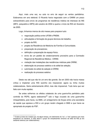 112

       Aqui, mais uma vez, eu caía no erro de seguir os ventos partidários.
Estávamos em ano eleitoral. O Ricardo havia negociado com a CNRM um prazo
extraordinário para envio de programas de residência médica de interesse do MS
(MFC, psiquiatria e MPS) até outubro de 2004 e queria o início da RIS em fevereiro
de 2005.

       Logo, tínhamos menos de oito meses para preparar tudo:

           •   negociação política entre UFSM e PMSM;
           •   articulações e formação de grupos técnicos de trabalho;
           •   projeto da RIS;
           •   projeto da Residência de Medicina de Família e Comunidade;
           •   preparação de preceptores;
           •   definição e preparação de espaço físico;
           •   envio de um pedido de credenciamento provisório para a Comissão
               Regional de Residência Médica - CRRM;
           •   visitação das instalações das residências médicas pela CRRM;
           •   elaboração do processo seletivo e do edital de seleção;
           •   submissão do edital de seleção à CRRM;
           •   realização do processo seletivo


       Desta vez até que não foi um erro tão grande. Se em 2003 não havia massa
crítica e implantar uma RIS sozinho era impossível, agora eu tinha muitos
colaboradores. Seria extremamente difícil, mas não impossível. Tudo teria que ser
feito com muita rapidez.

       Se antes sofremos os efeitos colaterais de uma guerra-fria partidária pelo
controle do PEPS, agora estávamos 56 sob o fogo cruzado de uma guerra-fria
intrapartidária, pois havia, na SMS, um antagonismo de forças entre uma secretária
de saúde que apoiava a RIS e um grupo recém chegado à SMS e que havia se
apropriado do projeto do PSF.




56
   O leitor já deve ter notado que, há algum tempo, em detrimento do “eu”, o “nós” aparece com mais
freqüência na narrativa. A esta altura o grupo de simpatizantes sinceros da idéia da RIS já era
bastante extenso (ver colaboradores).
 