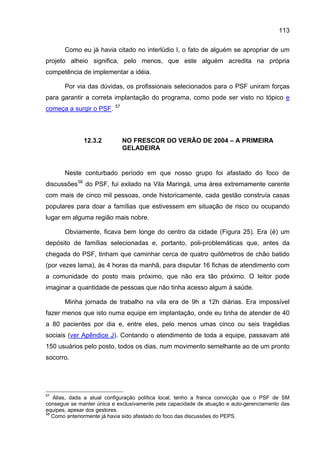 113

       Como eu já havia citado no interlúdio I, o fato de alguém se apropriar de um
projeto alheio significa, pelo menos, que este alguém acredita na própria
competência de implementar a idéia.

       Por via das dúvidas, os profissionais selecionados para o PSF uniram forças
para garantir a correta implantação do programa, como pode ser visto no tópico e
                          57
começa a surgir o PSF.



              12.3.2           NO FRESCOR DO VERÃO DE 2004 – A PRIMEIRA
                               GELADEIRA


       Neste conturbado período em que nosso grupo foi afastado do foco de
discussões 58 do PSF, fui exilado na Vila Maringá, uma área extremamente carente
com mais de cinco mil pessoas, onde historicamente, cada gestão construía casas
populares para doar a famílias que estivessem em situação de risco ou ocupando
lugar em alguma região mais nobre.

       Obviamente, ficava bem longe do centro da cidade (Figura 25). Era (é) um
depósito de famílias selecionadas e, portanto, poli-problemáticas que, antes da
chegada do PSF, tinham que caminhar cerca de quatro quilômetros de chão batido
(por vezes lama), às 4 horas da manhã, para disputar 16 fichas de atendimento com
a comunidade do posto mais próximo, que não era tão próximo. O leitor pode
imaginar a quantidade de pessoas que não tinha acesso algum à saúde.

       Minha jornada de trabalho na vila era de 9h a 12h diárias. Era impossível
fazer menos que isto numa equipe em implantação, onde eu tinha de atender de 40
a 80 pacientes por dia e, entre eles, pelo menos umas cinco ou seis tragédias
sociais (ver Apêndice J). Contando o atendimento de toda a equipe, passavam até
150 usuários pelo posto, todos os dias, num movimento semelhante ao de um pronto
socorro.




57
   Alias, dada a atual configuração política local, tenho a franca convicção que o PSF de SM
consegue se manter única e exclusivamente pela capacidade de atuação e auto-gerenciamento das
equipes, apesar dos gestores.
58
   Como anteriormente já havia sido afastado do foco das discussões do PEPS.
 