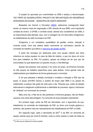 115

          O projeto foi aprovado por unanimidade no CMS e adotou a denominação:
“DO TRIPÉ AO QUADRILATÉRO: PROJETO DE IMPLANTAÇÃO DA RESIDÊNCIA
INTEGRADA EM SAÚDE – MUNICÍPIO DE SANTA MARIA/RS”.

          Baseados em Ceccim e Feruerker (2004), estávamos conseguindo fazer
sentar na mesma mesa de negociação o EM, através de sua SMS, uma importante
unidade de ensino, a UFSM, o controle social, através dos conselheiros do CMS, e
os responsáveis pela atenção, aqui, com a vantagem de unir dois pólos antagônicos:
os trabalhadores da rede municipal e do PSF.

          Chegamos a um verdadeiro quadrilátero da gestão, ensino, atenção e
controle social. Uma dos efeitos deste movimento se concretizou através da
comissão de trabalho que definiu a estrutura de gestão da RIS.

          A partir daí consegui ser deslocado para uma equipe volante que dava
cobertura as outras equipes no caso de falta de médico, o que me dava um turno
livre para trabalhar na RIS. Foi positivo, apesar da tristeza de ter que sair da
comunidade na qual desenvolvi um grande vínculo, a Vila Maringá.

          Apesar dos pesares, tudo parecia ir de vento em popa. Já tínhamos formado
os três grupos de trabalho específicos para cada ênfase, numa grande rede de
colaboradores que trabalhava de forma gratuita para o município.

          E eis que passada a eleição municipal e re-eleita a situação a RIS saiu de
pauta. O grupo anti-RIS venceu a quebra de braço pela SMS e eu passei de
colaborador a pessoa não grata da noite para o dia. Pessoas que, antes da eleição
estimulavam e elogiavam publicamente a celeridade do processo, agora o tachavam
de “afobado” em conversas de corredor.

          Mais uma vez, o fato de eu não pertencer a nenhuma gangue, não ser filiado,
causava uma certa desvantagem. Fui removido de duas posições importantes:

          Em primeiro lugar, antes da RIS ser derrubada, com o argumento de que,
trabalhando na comissão de implantação da RIS, eu tinha uma função gestora e,
portanto, não poderia mais ser representante dos trabalhadores do PSF no CMS.

          Em segundo lugar, após a derrubada da Ilse 60 e da RIS, fui removido da
equipe volante (que por sinal foi extinta), onde eu tinha acesso e visão de todas as

60
     E olhe que se tratava do mesmo partido.
 