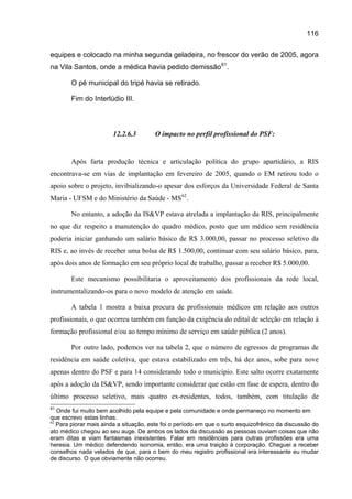 116

equipes e colocado na minha segunda geladeira, no frescor do verão de 2005, agora
na Vila Santos, onde a médica havia pedido demissão 61 .

       O pé municipal do tripé havia se retirado.

       Fim do Interlúdio III.



                       12.2.6.3        O impacto no perfil profissional do PSF:


       Após farta produção técnica e articulação política do grupo apartidário, a RIS
encontrava-se em vias de implantação em fevereiro de 2005, quando o EM retirou todo o
apoio sobre o projeto, invibializando-o apesar dos esforços da Universidade Federal de Santa
Maria - UFSM e do Ministério da Saúde - MS 62 .

       No entanto, a adoção da IS&VP estava atrelada a implantação da RIS, principalmente
no que diz respeito a manutenção do quadro médico, posto que um médico sem residência
poderia iniciar ganhando um salário básico de R$ 3.000,00, passar no processo seletivo da
RIS e, ao invés de receber uma bolsa de R$ 1.500,00, continuar com seu salário básico, para,
após dois anos de formação em seu próprio local de trabalho, passar a receber R$ 5.000,00.

       Este mecanismo possibilitaria o aproveitamento dos profissionais da rede local,
instrumentalizando-os para o novo modelo de atenção em saúde.

       A tabela 1 mostra a baixa procura de profissionais médicos em relação aos outros
profissionais, o que ocorreu também em função da exigência do edital de seleção em relação à
formação profissional e/ou ao tempo mínimo de serviço em saúde pública (2 anos).

       Por outro lado, podemos ver na tabela 2, que o número de egressos de programas de
residência em saúde coletiva, que estava estabilizado em três, há dez anos, sobe para nove
apenas dentro do PSF e para 14 considerando todo o município. Este salto ocorre exatamente
após a adoção da IS&VP, sendo importante considerar que estão em fase de espera, dentro do
último processo seletivo, mais quatro ex-residentes, todos, também, com titulação de
61
   Onde fui muito bem acolhido pela equipe e pela comunidade e onde permaneço no momento em
que escrevo estas linhas.
62
   Para piorar mais ainda a situação, este foi o período em que o surto esquizofrênico da discussão do
ato médico chegou ao seu auge. De ambos os lados da discussão as pessoas ouviam coisas que não
eram ditas e viam fantasmas inexistentes. Falar em residências para outras profissões era uma
heresia. Um médico defendendo isonomia, então, era uma traição à corporação. Cheguei a receber
conselhos nada velados de que, para o bem do meu registro profissional era interessante eu mudar
de discurso. O que obviamente não ocorreu.
 
