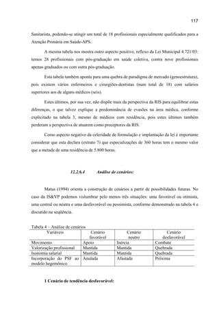 117

Sanitarista, podendo-se atingir um total de 18 profissionais especialmente qualificados para a
Atenção Primária em Saúde-APS.

       A mesma tabela nos mostra outro aspecto positivo, reflexo da Lei Municipal 4.721/03:
temos 28 profissionais com pós-graduação em saúde coletiva, contra nove profissionais
apenas graduados ou com outra pós-graduação.

       Esta tabela também aponta para uma quebra de paradigma de mercado (genoestrutura),
pois existem vários enfermeiros e cirurgiões-dentistas (num total de 18) com salários
superiores aos de alguns médicos (seis).

       Estes últimos, por sua vez, não dispõe mais da perspectiva da RIS para equilibrar estas
diferenças, o que talvez explique a predominância de evasões na área médica, conforme
explicitado na tabela 3, mesmo de médicos com residência, pois estes últimos também
perderam a perspectiva de atuarem como preceptores da RIS.

       Como aspecto negativo da celeridade de formulação e implantação da lei é importante
considerar que esta declara (extrato 7) que especializações de 360 horas tem o mesmo valor
que a metade de uma residência de 5.800 horas.



                      12.2.6.4      Análise de cenários:


       Matus (1994) orienta a construção de cenários a partir de possibilidades futuras. No
caso da IS&VP podemos vislumbrar pelo menos três situações: uma favorável ou otimista,
uma central ou neutra e uma desfavorável ou pessimista, conforme demonstrado na tabela 4 e
discutido na seqüência.


Tabela 4 – Análise de cenários
        Variáveis            Cenário                   Cenário             Cenário
                            favorável                   neutro           desfavorável
Movimento                Apoio                   Inércia             Combate
Valorização profissional Mantida                 Mantida             Quebrada
Isonomia salarial        Mantida                 Mantida             Quebrada
Incorporação do PSF ao Anulada                   Afastada            Próxima
modelo hegemônico


       1 Cenário de tendência desfavorável:
 