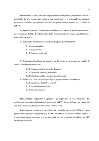 119

       Entendendo a IS&VP como uma importante conquista política, profissional e social, a
construção de um cenário que inclua a sua manutenção e a instauração da educação
permanente, levando a um sistema de alta qualidade passa, necessariamente, pela avaliação da
IS&VP.

       Uma possível proposta de avaliação com indicadores capazes de validar as vantagens e
as desvantagens da IS&VP poderia ser baseado, minimamente, nos critérios que balizaram a
sua adoção (extrato 5):

       3.1 Indicadores políticos que apontem em direção a governabilidade:

              3.1.1 Inovação política
              3.1.2 Risco político
              3.1.3 Consenso municipal


       3.2 Indicadores filosóficos que apontem na direção da reestruturação do modelo de
atenção à saúde (aprimorando-o):

              3.2.1 Comprometimento e espírito de equipe
              3.2.2 Estímulo à formação profissional
              3.2.3 Seleção de perfil e chamamento profissional
       3.3 Indicadores financeiros que qualifiquem a proposta como auto-portante:
              3.3.1 Manutenção do atrativo salarial
              3.3.2 Relação custo/benefício
              3.3.3 Impacto financeiro



       Seria, também importante a apreensão da experiência e das impressões dos
profissionais que estão trabalhando sob o regime da IS&VP, dentro da ótica e do escopo das
suas áreas de atuação, bem como da visão do controle social.

       Passo seguinte, ressalta-se a importância da veiculação interna (intra-SUS) e externa
(mídia) tanto do processo de implantação da IS&VP quanto da sua avaliação dado o impacto e
a importância destas propostas e a sua coerência com os princípios norteadores do SUS
(marketing educativo).
 