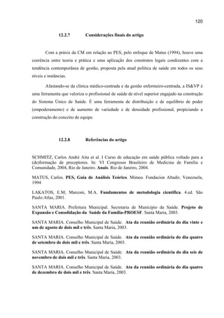 120

               12.2.7       Considerações finais do artigo


       Com a práxis da CM em relação ao PES, pelo enfoque de Matus (1994), houve uma
coerência entre teoria e prática e uma aplicação dos construtos legais condizentes com a
tendência contemporânea de gestão, proposta pela atual política de saúde em todos os seus
níveis e instâncias.

       Afastando-se da clínica médico-centrada e da gestão enfermeiro-centrada, a IS&VP é
uma ferramenta que valoriza o profissional de saúde de nível superior engajado na construção
do Sistema Único de Saúde. É uma ferramenta de distribuição e de equilíbrio de poder
(empoderamento) e de aumento de variedade e de densidade profissional, propiciando a
construção do conceito de equipe.



               12.2.8       Referências do artigo


SCHMITZ, Carlos André Aita et al. I Curso de educação em saúde pública voltado para a
(de)formação de preceptores. In: VI Congresso Brasileiro de Medicina de Família e
Comunidade, 2004, Rio de Janeiro. Anais. Rio de Janeiro, 2004.

MATUS, Carlos. PES, Guia de Análisis Teórico. Mimeo. Fundacion Altadir, Venezuela,
1994

LAKATOS, E.M; Marconi, M.A. Fundamentos de metodologia científica. 4.ed. São
Paulo:Atlas, 2001.

SANTA MARIA. Prefeitura Municipal. Secretaria de Município da Saúde. Projeto de
Expansão e Consolidação da Saúde da Família-PROESF. Santa Maria, 2003.

SANTA MARIA. Conselho Municipal de Saúde. Ata da reunião ordinária do dia vinte e
um de agosto de dois mil e três. Santa Maria, 2003.

SANTA MARIA. Conselho Municipal de Saúde. Ata da reunião ordinária do dia quatro
de setembro de dois mil e três. Santa Maria, 2003.

SANTA MARIA. Conselho Municipal de Saúde. Ata da reunião ordinária do dia seis de
novembro de dois mil e três. Santa Maria, 2003.

SANTA MARIA. Conselho Municipal de Saúde. Ata da reunião ordinária do dia quatro
de dezembro de dois mil e três. Santa Maria, 2003.
 