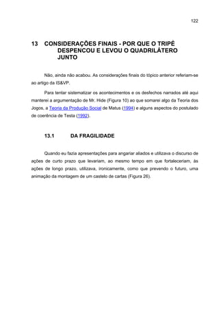 122




13    CONSIDERAÇÕES FINAIS - POR QUE O TRIPÉ
         DESPENCOU E LEVOU O QUADRILÁTERO
         JUNTO

      Não, ainda não acabou. As considerações finais do tópico anterior referiam-se
ao artigo da IS&VP.

      Para tentar sistematizar os acontecimentos e os desfechos narrados até aqui
manterei a argumentação de Mr. Hide (Figura 10) ao que somarei algo da Teoria dos
Jogos, a Teoria da Produção Social de Matus (1994) e alguns aspectos do postulado
de coerência de Testa (1992).



      13.1            DA FRAGILIDADE


      Quando eu fazia apresentações para angariar aliados e utilizava o discurso de
ações de curto prazo que levariam, ao mesmo tempo em que fortaleceriam, às
ações de longo prazo, utilizava, ironicamente, como que prevendo o futuro, uma
animação da montagem de um castelo de cartas (Figura 26).
 
