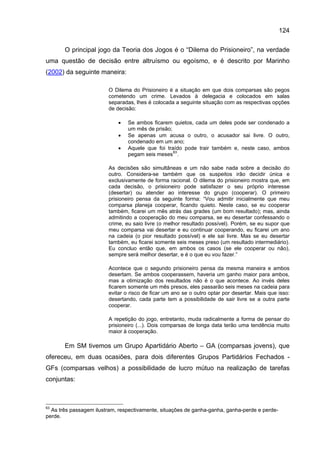 124

       O principal jogo da Teoria dos Jogos é o “Dilema do Prisioneiro”, na verdade
uma questão de decisão entre altruísmo ou egoísmo, e é descrito por Marinho
(2002) da seguinte maneira:

                        O Dilema do Prisioneiro é a situação em que dois comparsas são pegos
                        cometendo um crime. Levados à delegacia e colocados em salas
                        separadas, lhes é colocada a seguinte situação com as respectivas opções
                        de decisão:

                            •   Se ambos ficarem quietos, cada um deles pode ser condenado a
                                um mês de prisão;
                            •   Se apenas um acusa o outro, o acusador sai livre. O outro,
                                condenado em um ano;
                            •   Aquele que foi traído pode trair também e, neste caso, ambos
                                pegam seis meses 63 .

                        As decisões são simultâneas e um não sabe nada sobre a decisão do
                        outro. Considera-se também que os suspeitos irão decidir única e
                        exclusivamente de forma racional. O dilema do prisioneiro mostra que, em
                        cada decisão, o prisioneiro pode satisfazer o seu próprio interesse
                        (desertar) ou atender ao interesse do grupo (cooperar). O primeiro
                        prisioneiro pensa da seguinte forma: “Vou admitir inicialmente que meu
                        comparsa planeja cooperar, ficando quieto. Neste caso, se eu cooperar
                        também, ficarei um mês atrás das grades (um bom resultado); mas, ainda
                        admitindo a cooperação do meu comparsa, se eu desertar confessando o
                        crime, eu saio livre (o melhor resultado possível). Porém, se eu supor que
                        meu comparsa vai desertar e eu continuar cooperando, eu ficarei um ano
                        na cadeia (o pior resultado possível) e ele sai livre. Mas se eu desertar
                        também, eu ficarei somente seis meses preso (um resultado intermediário).
                        Eu concluo então que, em ambos os casos (se ele cooperar ou não),
                        sempre será melhor desertar, e é o que eu vou fazer.”

                        Acontece que o segundo prisioneiro pensa da mesma maneira e ambos
                        desertam. Se ambos cooperassem, haveria um ganho maior para ambos,
                        mas a otimização dos resultados não é o que acontece. Ao invés deles
                        ficarem somente um mês presos, eles passarão seis meses na cadeia para
                        evitar o risco de ficar um ano se o outro optar por desertar. Mais que isso:
                        desertando, cada parte tem a possibilidade de sair livre se a outra parte
                        cooperar.

                        A repetição do jogo, entretanto, muda radicalmente a forma de pensar do
                        prisioneiro (...). Dois comparsas de longa data terão uma tendência muito
                        maior à cooperação.

       Em SM tivemos um Grupo Apartidário Aberto – GA (comparsas jovens), que
ofereceu, em duas ocasiões, para dois diferentes Grupos Partidários Fechados -
GFs (comparsas velhos) a possibilidade de lucro mútuo na realização de tarefas
conjuntas:



63
  As três passagem ilustram, respectivamente, situações de ganha-ganha, ganha-perde e perde-
perde.
 