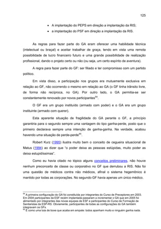 125


                   • A implantação do PEPS em direção a implantação da RIS;
                   • a implantação do PSF em direção a implantação da RIS.


       As regras para fazer parte do GA eram oferecer uma habilidade técnica
(intelectual ou braçal) e aceitar trabalhar de graça, tendo em vista uma remota
possibilidade de lucro financeiro futuro e uma grande possibilidade de realização
profissional, dando o projeto certo ou não (ou seja, um certo espírito de aventura).

       A regra para fazer parte do GF: ser filiado e ter compromisso com um partido
político.

       Em vista disso, a participação nos grupos era mutuamente exclusiva em
relação ao GF, não ocorrendo o mesmo em relação ao GA (o GF tinha trânsito livre,
de forma não recíproca, no GA). Por outro lado, o GA permitia-se ser
constantemente renovado por novos participantes 64 .

       O GF era um grupo instituído (armado com poder) e o GA era um grupo
instituinte (armado com querer).

       Esta aparente situação de fragilidade do GA perante o GF, a princípio
garantiria para o segundo sempre uma vantagem do tipo ganha-perde, posto que o
primeiro declarava sempre uma intenção de ganha-ganha. Na verdade, acabou
havendo uma situação de perde-perde 65 .

       Robert Kurz (1995) ilustra muito bem o conceito de cegueira situacional de
Matus (1994) ao dizer que “o poder deixa as pessoas estúpidas, muito poder as
deixa estupidíssimas”.

       Como eu havia citado no tópico alguns conceitos preliminares, não houve
nenhum preconceito de classe ou corporativo no GF que derrubou a RIS. Não foi
uma questão de médicos contra não médicos, afinal o sistema hegemônico é
mantido por todas as corporações. No segundo GF havia apenas um único médico.



64
   A primeira configuração do GA foi constituída por integrantes do Curso de Preceptores em 2003.
Em 2004 participantes da ESF recém implantada passaram a incrementar o GA que em 2005 foi
alimentado por integrantes das novas equipes de ESF e participantes do Curso de Formação de
Sanitaristas da ESP-RS. Obviamente, participantes de todas as configurações do GA também
integravam os GFs.
65
   É como uma luta de boxe que acaba em empate: todos apanham muito e ninguém ganha nada.
 