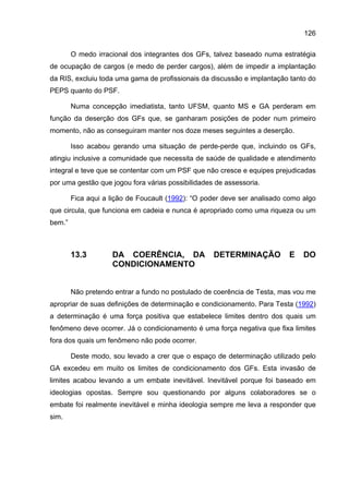 126

        O medo irracional dos integrantes dos GFs, talvez baseado numa estratégia
de ocupação de cargos (e medo de perder cargos), além de impedir a implantação
da RIS, excluiu toda uma gama de profissionais da discussão e implantação tanto do
PEPS quanto do PSF.

        Numa concepção imediatista, tanto UFSM, quanto MS e GA perderam em
função da deserção dos GFs que, se ganharam posições de poder num primeiro
momento, não as conseguiram manter nos doze meses seguintes a deserção.

        Isso acabou gerando uma situação de perde-perde que, incluindo os GFs,
atingiu inclusive a comunidade que necessita de saúde de qualidade e atendimento
integral e teve que se contentar com um PSF que não cresce e equipes prejudicadas
por uma gestão que jogou fora várias possibilidades de assessoria.

        Fica aqui a lição de Foucault (1992): “O poder deve ser analisado como algo
que circula, que funciona em cadeia e nunca é apropriado como uma riqueza ou um
bem.”



        13.3        DA COERÊNCIA, DA               DETERMINAÇÃO           E    DO
                    CONDICIONAMENTO


        Não pretendo entrar a fundo no postulado de coerência de Testa, mas vou me
apropriar de suas definições de determinação e condicionamento. Para Testa (1992)
a determinação é uma força positiva que estabelece limites dentro dos quais um
fenômeno deve ocorrer. Já o condicionamento é uma força negativa que fixa limites
fora dos quais um fenômeno não pode ocorrer.

        Deste modo, sou levado a crer que o espaço de determinação utilizado pelo
GA excedeu em muito os limites de condicionamento dos GFs. Esta invasão de
limites acabou levando a um embate inevitável. Inevitável porque foi baseado em
ideologias opostas. Sempre sou questionando por alguns colaboradores se o
embate foi realmente inevitável e minha ideologia sempre me leva a responder que
sim.
 