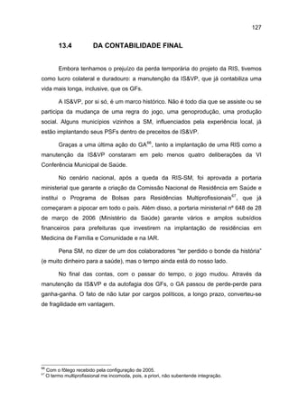 127


          13.4            DA CONTABILIDADE FINAL


          Embora tenhamos o prejuízo da perda temporária do projeto da RIS, tivemos
como lucro colateral e duradouro: a manutenção da IS&VP, que já contabiliza uma
vida mais longa, inclusive, que os GFs.

          A IS&VP, por si só, é um marco histórico. Não é todo dia que se assiste ou se
participa da mudança de uma regra do jogo, uma genoprodução, uma produção
social. Alguns municípios vizinhos a SM, influenciados pela experiência local, já
estão implantando seus PSFs dentro de preceitos de IS&VP.

          Graças a uma última ação do GA 66 , tanto a implantação de uma RIS como a
manutenção da IS&VP constaram em pelo menos quatro deliberações da VI
Conferência Municipal de Saúde.

          No cenário nacional, após a queda da RIS-SM, foi aprovada a portaria
ministerial que garante a criação da Comissão Nacional de Residência em Saúde e
institui o Programa de Bolsas para Residências Multiprofissionais 67 , que já
começaram a pipocar em todo o país. Além disso, a portaria ministerial nº 648 de 28
de março de 2006 (Ministério da Saúde) garante vários e amplos subsídios
financeiros para prefeituras que investirem na implantação de residências em
Medicina de Família e Comunidade e na IAR.

          Pena SM, no dizer de um dos colaboradores “ter perdido o bonde da história”
(e muito dinheiro para a saúde), mas o tempo ainda está do nosso lado.

          No final das contas, com o passar do tempo, o jogo mudou. Através da
manutenção da IS&VP e da autofagia dos GFs, o GA passou de perde-perde para
ganha-ganha. O fato de não lutar por cargos políticos, a longo prazo, converteu-se
de fragilidade em vantagem.




66
     Com o fôlego recebido pela configuração de 2005.
67
     O termo multiprofissional me incomoda, pois, a priori, não subentende integração.
 