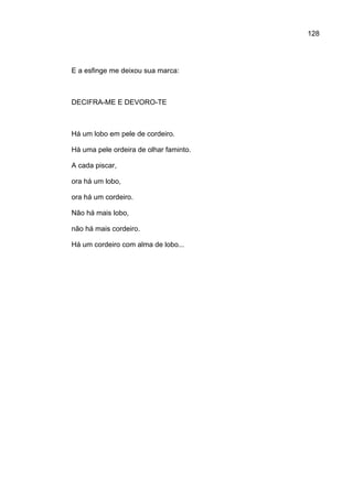 128




E a esfinge me deixou sua marca:



DECIFRA-ME E DEVORO-TE



Há um lobo em pele de cordeiro.

Há uma pele ordeira de olhar faminto.

A cada piscar,

ora há um lobo,

ora há um cordeiro.

Não há mais lobo,

não há mais cordeiro.

Há um cordeiro com alma de lobo...
 