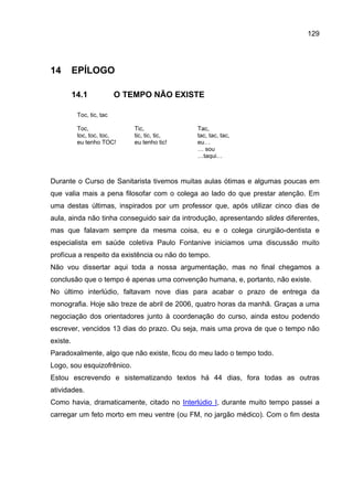 129




14        EPÍLOGO

          14.1             O TEMPO NÃO EXISTE

           Toc, tic, tac

           Toc,                Tic,             Tac,
           toc, toc, toc,      tic, tic, tic,   tac, tac, tac,
           eu tenho TOC!       eu tenho tic!    eu…
                                                … sou
                                                …taqui…



Durante o Curso de Sanitarista tivemos muitas aulas ótimas e algumas poucas em
que valia mais a pena filosofar com o colega ao lado do que prestar atenção. Em
uma destas últimas, inspirados por um professor que, após utilizar cinco dias de
aula, ainda não tinha conseguido sair da introdução, apresentando slides diferentes,
mas que falavam sempre da mesma coisa, eu e o colega cirurgião-dentista e
especialista em saúde coletiva Paulo Fontanive iniciamos uma discussão muito
profícua a respeito da existência ou não do tempo.
Não vou dissertar aqui toda a nossa argumentação, mas no final chegamos a
conclusão que o tempo é apenas uma convenção humana, e, portanto, não existe.
No último interlúdio, faltavam nove dias para acabar o prazo de entrega da
monografia. Hoje são treze de abril de 2006, quatro horas da manhã. Graças a uma
negociação dos orientadores junto à coordenação do curso, ainda estou podendo
escrever, vencidos 13 dias do prazo. Ou seja, mais uma prova de que o tempo não
existe.
Paradoxalmente, algo que não existe, ficou do meu lado o tempo todo.
Logo, sou esquizofrênico.
Estou escrevendo e sistematizando textos há 44 dias, fora todas as outras
atividades.
Como havia, dramaticamente, citado no Interlúdio I, durante muito tempo passei a
carregar um feto morto em meu ventre (ou FM, no jargão médico). Com o fim desta
 