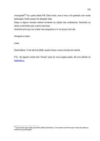 130

monografia 68 fiz o parto deste FM. Está morto, mas é meu e foi gestado com muita
dedicação. Enfim posso me despedir dele.
Daqui a alguns minutos estarei enviando as cópias dos avaliadores, fechando os
olhos e dormindo com a alma mais leve.
Amanhã acho que vou visitar meu psiquiatra e rir um pouco com ele.


Obrigado a todos.


Caas


Santa Maria, 13 de abril de 2006, quatro horas e onze minutos da manhã.


P.S.: Se alguém ainda tiver “tempo” para ler uma singela piada, dê uma olhada no
Apêndice L.




68
  Como diria outro ídolo que tenho (Mário Quintana): “Um poema só termina por morte do poeta ou
acidente de publicação”.
 