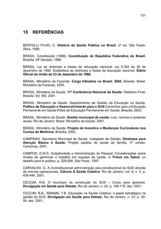 131




15    REFERÊNCIAS

BERTOLLI FILHO, C. História da Saúde Pública no Brasil, 2ª ed. São Paulo:
Ática, 1998.

BRASIL. Constituição (1988). Constituição da República Federativa do Brasil.
Brasília, DF:Senado, 1988.

BRASIL. Lei de diretrizes e bases da educação nacional. Lei 9.394 de 20 de
dezembro de 1996. Estabelece as diretrizes e bases da educação nacional. Diário
Oficial da União de 23 de dezembro de 1996.

BRASIL. Ministério da Fazenda. Carga tributária no Brasil: 2003. Brasília: Brasil.
Ministério da Fazenda, 2004.

BRASIL. Ministério da Saúde. 11ª Conferência Nacional de Saúde: Relatório Final,
Brasília: Ed. MS, 2001.

BRASIL. Ministério da Saúde. Departamento de Gestão da Educação na Saúde.
Política de Educação e Desenvolvimento para o SUS:Caminhos para a Educação
Permanente em Saúde:Pólos de Educação Permanente em Saúde. Brasília, 2003.

BRASIL. Ministério da Saúde. Gestão municipal de saúde: Leis, normas e portarias
atuais. Rio de Janeiro: Brasil. Ministério da Saúde, 2001.

BRASIL. Ministério da Saúde. Projeto de Incentivo a Mudanças Curriculares nos
Cursos de Medicina. Brasília, 2002.

CAMPINAS. Secretaria Municipal de Saúde. Colegiado de Gestão. Diretrizes para
Atenção Básica à Saúde: Projeto paidéia de saúde da família, 3ª versão,
Campinas, 2001.

CAMPOS, G.W.S. Subjetividade e Administração de Pessoal: Considerações sobre
modos de gerenciar o trabalho em equipes de saúde, in Práxis em Salud: un
desafio para lo público, p. 229-266. São Paulo, 1997.

CARVALHO, G. A inconstitucional administração pós-constitucional do SUS através
de normas operacionais. Ciência & Saúde Coletiva, Rio de Janeiro, vol. 6, n. 2, p.
435-444, 2001.

CECCIM, R.B. O município na construção do SUS – Curso para gestores.
Divulgação em Saúde para Debate, Rio de Janeiro, n. 24, p. 106-118, dez. 2001.

CECCIM, R.B.; ARMANI, T.B. Educação na Saúde Coletiva: o papel estratégico na
gestão do SUS, Divulgação em Saúde para Debate, Rio de Janeiro, n. 23, p. 30-
56, dez. 2001.
 