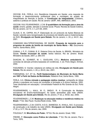 132

CECCIM, R.B.; FERLA, A.A. Residência Integrada em Saúde: uma resposta da
formação e desenvolvimento profissional para a montagem do projeto de
Integralidade da Atenção à Saúde, in Construção da Integralidade: Cotidiano,
saberes e práticas em saúde. Rio de Janeiro: UERF, IMS, ABRASCO, 2003.

CECCIM, R.B; FEURWERKER, L.C.M. O quadrilátero da formação para a área da
saúde: ensino, gestão, atenção e controle social. Physis: Revista de Saúde Coletiva,
Rio de Janeiro, vol 14, n.1, p.41-65, 2004.

CLAUS, S. M.; CAPRA, M.L.P. Elaboração de um protocolo de Ações Básicas de
Saúde: subsídio para reorganização de processos de trabalho para a implementação
do SUS. Divulgação em Saúde para Debate, Rio de Janeiro, n. 24, p. 44-51, dez.
2001.

COMISSÃO MULTIPROFISSIONAL DE SAÚDE. Proposta de isonomia para o
programa de saúde da família do município de Santa Maria – RS. Documento
interno. Santa Maria, 2003.

CUNHA, J. P. P.; CUNHA, R. E. Sistema Único de Saúde. In: BRASIL. Ministério da
Saúde. Gestão municipal de saúde: textos básicos. Rio de Janeiro: Brasil.
Ministério da Saúde, 2001. p. 285-319

DUNCAN, B.; SCHMIDT, M. I.; GIUGLIANI, E.R.J. Medicina ambulatorial :
condutas de atenção primária baseadas em evidências. 3. ed. Porto Alegre: Artmed,
2004.

FAGUNDES, S. Viamão: cidadania em defesa da vida, Divulgação em Saúde para
Debate, Rio de Janeiro, n. 24, p. 28-43, dez. 2001.

FARENZENA, G.F. ET AL. Perfil Epidemiológico do Município de Santa Maria
em 1997 a Partir de Dados de Mortalidade: Relatório final, Santa Maria, 1999.

FERLA, A.A. Clínica nômade e pedagogia médica mestiça: cartografia de idéias
oficiais e populares em busca de inovações à formação e à clínica médicas. 2002.
Tese (doutorado em educação) - Universidade Federal do Rio Grande do Sul, Porto
Alegre.

FEUERWERKER, L.; KALIL, M. E.; BADUY, R. A Construção de Modelos
Inovadores de Ensino-Aprendizagem: As lições aprendidas pela rede UNIDA.
Divulgação em Saúde para Debate, Rio de Janeiro, nº 22, p. 49-62, dez. 2000.

FEUERWERKER, L.C.M. Mudanças na educação médica e residência médica no
Brasil. 1ª Ed. São Paulo: Hucitec/Rede Unida, 1998.

FEUERWERKER, L.C.M; COSTA, H.O.G.; BARBOSA, N.; KHALIL, M.E. O processo
de construção e de trabalho da rede UNIDA. Divulgação em Saúde para Debate,
nº 22, p. 9-17, Rio de Janeiro, dez. 2000.

FOUCAULT, M. Microfísica do Poder. 10ª Ed. Rio de Janeiro: Graal, 1992.

FREIRE, P. Educação como Prática de Liberdade. 1ª Ed. Rio de Janeiro: Paz e
Terra, 1976.
 