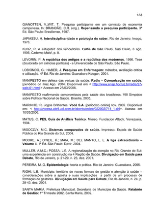 133

GIANOTTEN, V.;WIT, T. Pesquisa participante em um contexto de economia
camponesa. In: BRANDÃO, C.R. (org.). Repensando a pesquisa participante. 3ª
Ed. São Paulo: Brasiliense, 1987.

JAPIASSU, H. Interdisciplinaridade e patologia do saber. Rio de Janeiro: Imago,
1976.

KURZ, R. A estupidez dos vencedores. Folha de São Paulo, São Paulo, 6 ago.
1995, Caderno Mais!, p. 8.

LEVORIN, P. A república dos antigos e a república dos modernos, 1996. Tese
(doutorado em ciências políticas) - a Universidade de São Paulo, São Paulo.

LOBIONDO, G.; HABER, J. Pesquisa em Enfermagem: métodos, avaliação crítica
e utilização. 4ª Ed. Rio de Janeiro: Guanabara Koogan, 2001.

MANIFESTO em defesa das verbas da saúde. Radis – Comunicação em saúde.
[periódico on line] Ago. 2004. Disponível em < http://www.ensp.fiocruz.br/radis/27-
web-01.html > Acesso em 25/03/2006.

MANIFESTO reafirmando compromissos pela saúde dos brasileiros. VIII Simpósio
sobre Política Nacional de Saúde. Brasília, 2005.

MARINHO, R. Jogos Brilhantes. Você S.A. [periódico online] nov. 2002. Disponível
em: < http://vocesa.abril.uol.com.br/aberto/online/022002/714_1.shl>. Acesso em
10/03/2006.

MATUS, C. PES, Guia de Análisis Teórico. Mimeo. Fundacion Altadir, Venezuela,
1994.

MISOCZJY, M.C. Sistemas comparados de saúde. Impresso. Escola de Saúde
Pública do Rio Grande do Sul, 2004.

MOORE, A.; O’NEIL, K.; MAIA, M.; DEL MANTO, L. L. A liga extraordinária –
Volume II. 1ª Ed. São Paulo: Devir, 2004.

MULLER, A.M.C.; POSSA, L.B. A regionalização da atenção no Rio Grande do Sul:
uma experiência em construção na 4 Região de Saúde. Divulgação em Saúde para
Debate, Rio de Janeiro, p. 21-29, n. 23, dez. 2001.

PEREIRA, M. G. Epidemiologia: teoria e prática. Rio de Janeiro: Guanabara, 2005.

RIGHI, L.B. Município: território de novas formas de gestão e atenção à saúde –
considerações sobre a aposta e suas implicações a partir de um processo de
formação de gestores. Divulgação em Saúde para Debate, Rio de Janeiro, n. 24, p.
28-43, dez. 2001.

SANTA MARIA. Prefeitura Municipal. Secretaria de Município da Saúde. Relatório
de Gestão: 1º Trimeste 2002. Santa Maria, 2002.
 